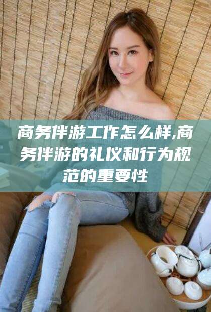 黄南商务伴游工作怎么样,商务伴游的礼仪和行为规范的重要性