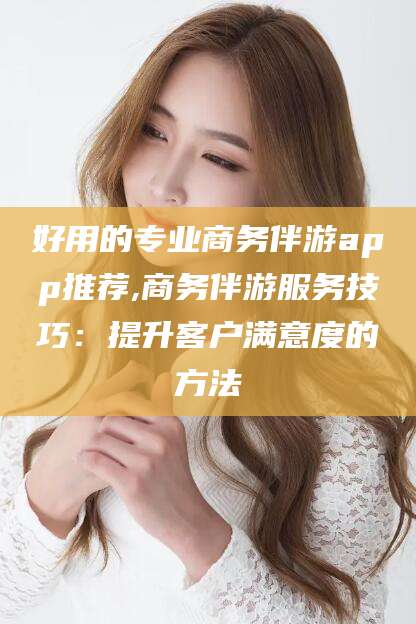 黄南好用的专业商务伴游app推荐,商务伴游服务技巧：提升客户满意度的方法