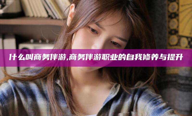 黄南什么叫商务伴游,商务伴游职业的自我修养与提升