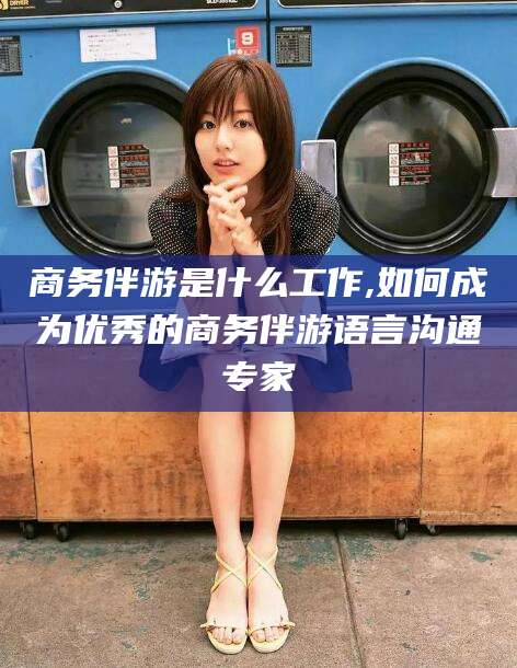 黄南商务伴游是什么工作,如何成为优秀的商务伴游语言沟通专家