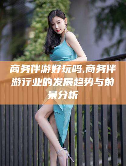 黄南商务伴游好玩吗,商务伴游行业的发展趋势与前景分析