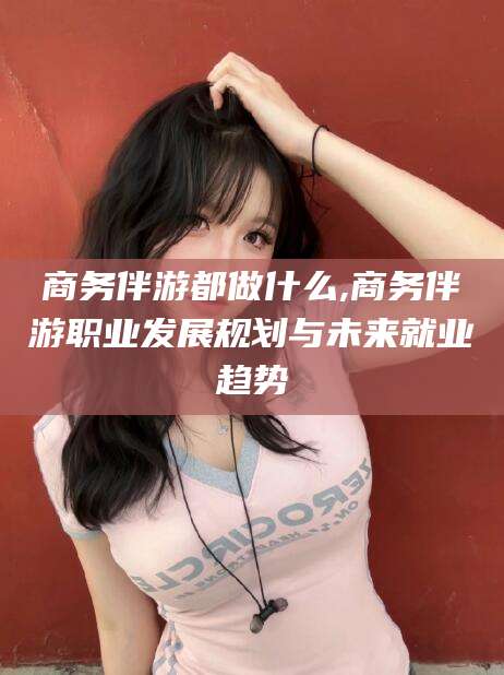 黄南商务伴游都做什么,商务伴游职业发展规划与未来就业趋势