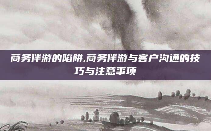 黄南商务伴游的陷阱,商务伴游与客户沟通的技巧与注意事项