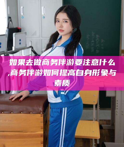 黄南如果去做商务伴游要注意什么,商务伴游如何提高自身形象与素质