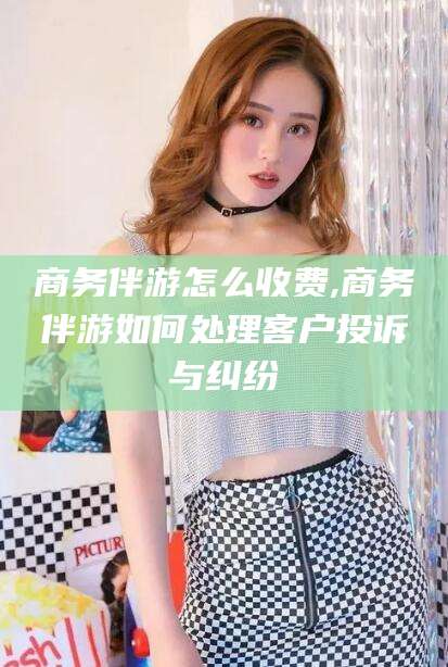 黄南商务伴游怎么收费,商务伴游如何处理客户投诉与纠纷