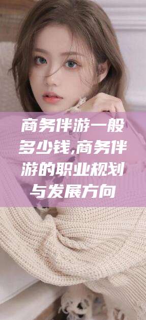 黄南商务伴游一般多少钱,商务伴游的职业规划与发展方向