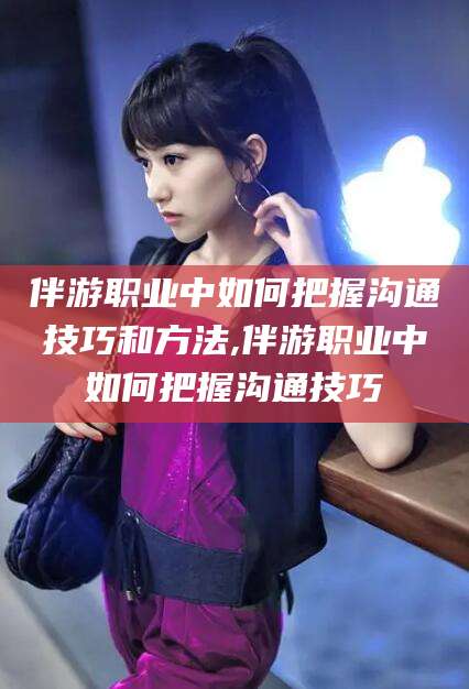 黄南伴游职业中如何把握沟通技巧和方法,伴游职业中如何把握沟通技巧