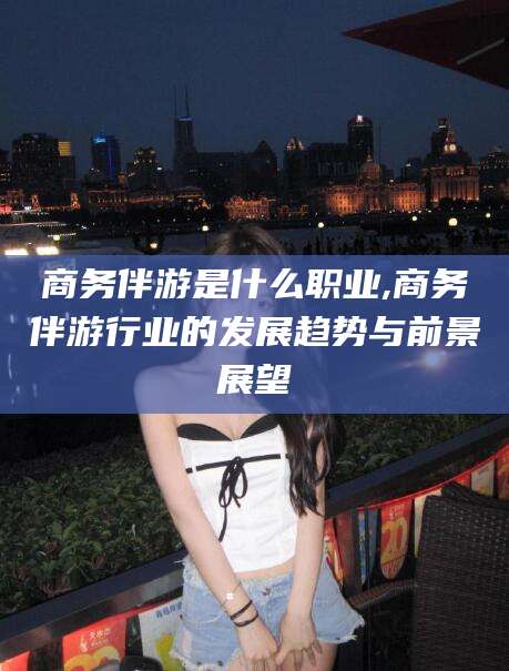 黄南商务伴游是什么职业,商务伴游行业的发展趋势与前景展望