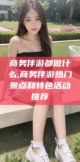 黄南商务伴游都做什么,商务伴游热门景点和特色活动推荐