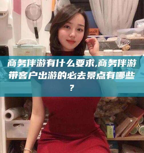 黄南商务伴游有什么要求,商务伴游带客户出游的必去景点有哪些?