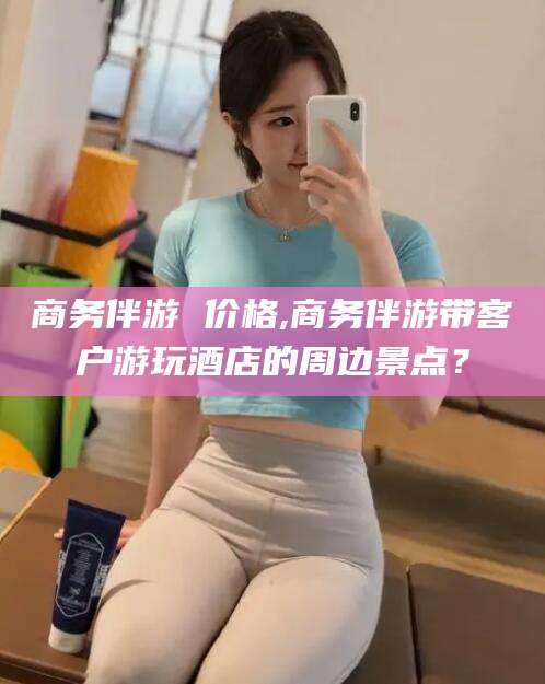 黄南商务伴游 价格,商务伴游带客户游玩酒店的周边景点？