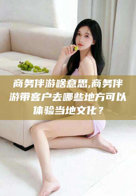 黄南商务伴游啥意思,商务伴游带客户去哪些地方可以体验当地文化？