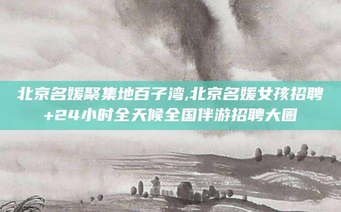 黄南北京名媛聚集地百子湾,北京名媛女孩招聘+24小时全天候全国伴游招聘大圈