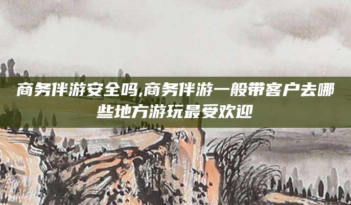 黄南商务伴游安全吗,商务伴游一般带客户去哪些地方游玩最受欢迎