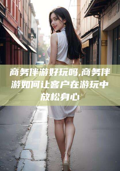 黄南商务伴游好玩吗,商务伴游如何让客户在游玩中放松身心