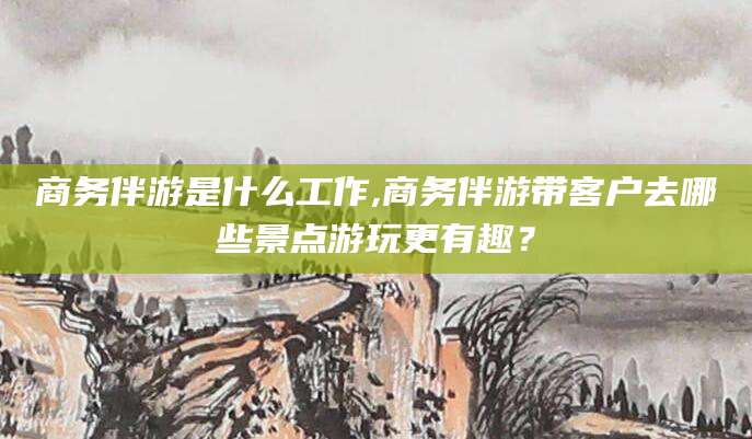黄南商务伴游是什么工作,商务伴游带客户去哪些景点游玩更有趣？