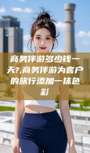 黄南商务伴游多少钱一天?,商务伴游为客户的旅行添加一抹色彩