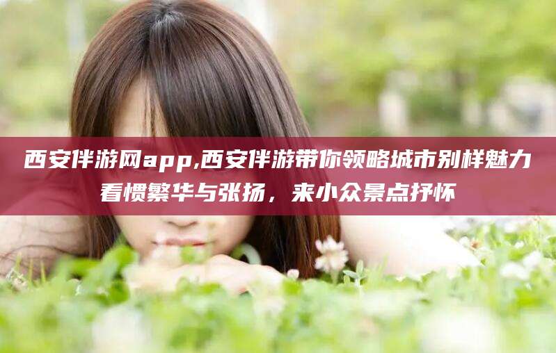 黄南西安伴游网app,西安伴游带你领略城市别样魅力看惯繁华与张扬，来小众景点抒怀