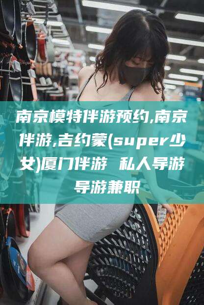 黄南南京模特伴游预约,南京伴游,吉约蒙(super少女)厦门伴游 私人导游 导游兼职