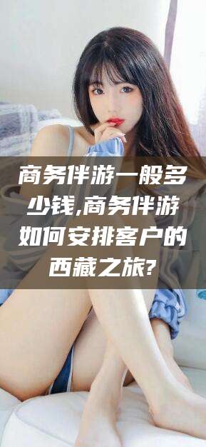 黄南商务伴游一般多少钱,商务伴游如何安排客户的西藏之旅?