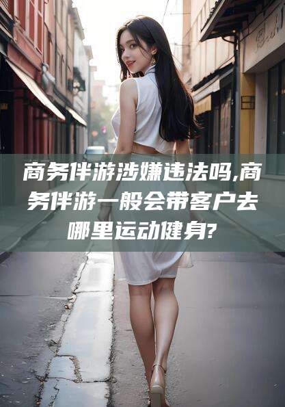 黄南商务伴游涉嫌违法吗,商务伴游一般会带客户去哪里运动健身?