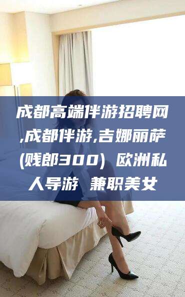 黄南成都高端伴游招聘网,成都伴游,吉娜丽萨(贱郎300) 欧洲私人导游 兼职美女