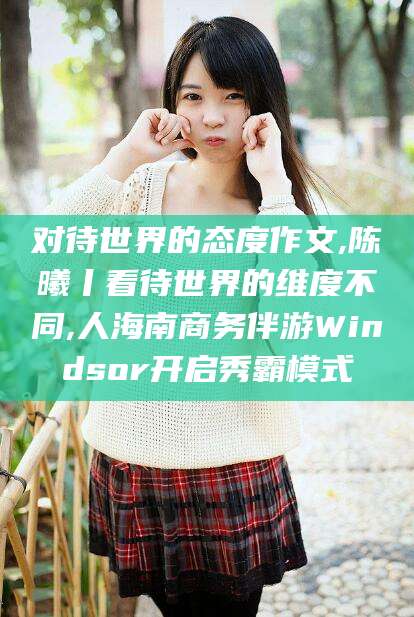 黄南对待世界的态度作文,陈曦丨看待世界的维度不同,人海南商务伴游Windsor开启秀霸模式