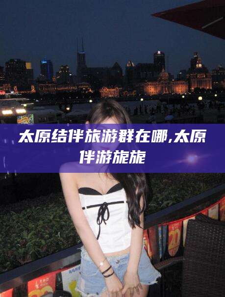 黄南太原结伴旅游群在哪,太原伴游旎旎