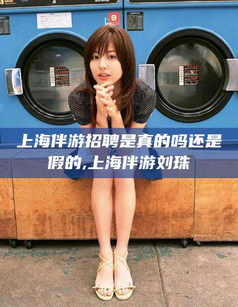 黄南上海伴游招聘是真的吗还是假的,上海伴游刘珠