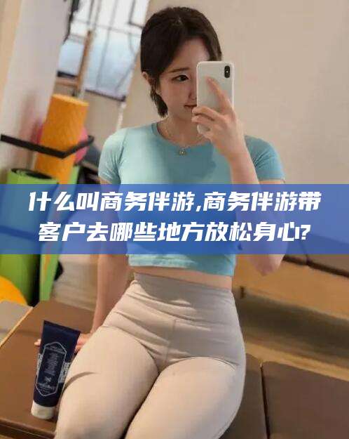 黄南什么叫商务伴游,商务伴游带客户去哪些地方放松身心?