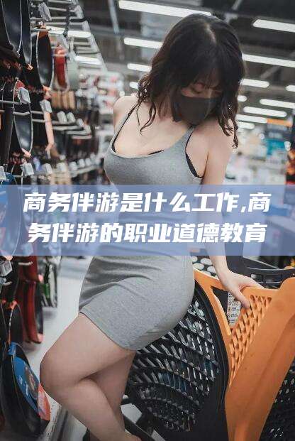 黄南商务伴游是什么工作,商务伴游的职业道德教育