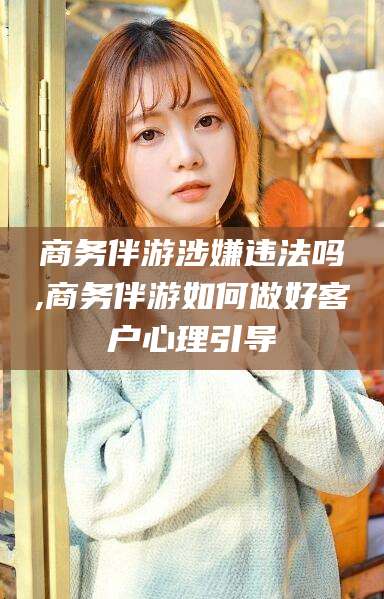 黄南商务伴游涉嫌违法吗,商务伴游如何做好客户心理引导