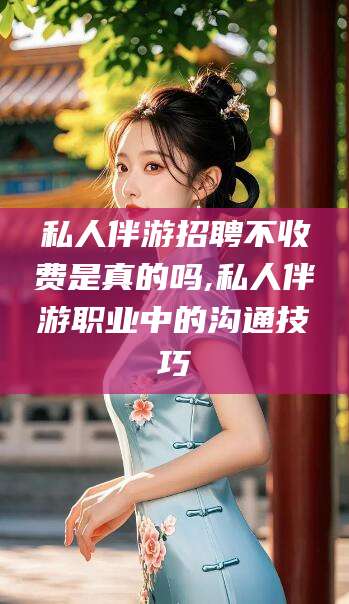 黄南私人伴游招聘不收费是真的吗,私人伴游职业中的沟通技巧