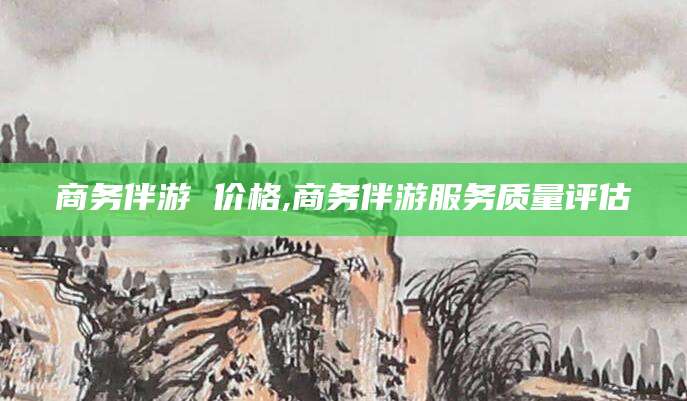 黄南商务伴游 价格,商务伴游服务质量评估