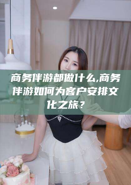 黄南商务伴游都做什么,商务伴游如何为客户安排文化之旅？