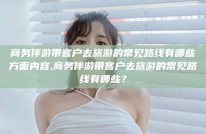 黄南商务伴游带客户去旅游的常见路线有哪些方面内容,商务伴游带客户去旅游的常见路线有哪些？
