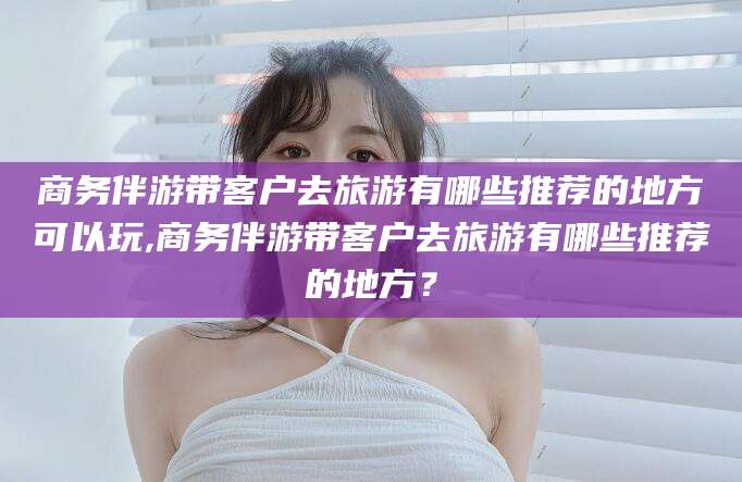 黄南商务伴游带客户去旅游有哪些推荐的地方可以玩,商务伴游带客户去旅游有哪些推荐的地方？