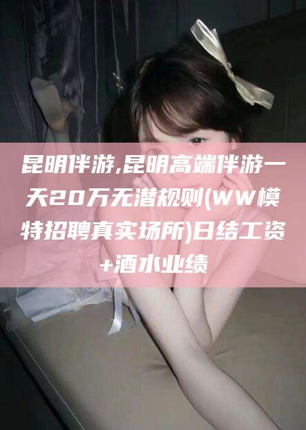 黄南昆明伴游,昆明高端伴游一天20万无潜规则(WW模特招聘真实场所)日结工资+酒水业绩