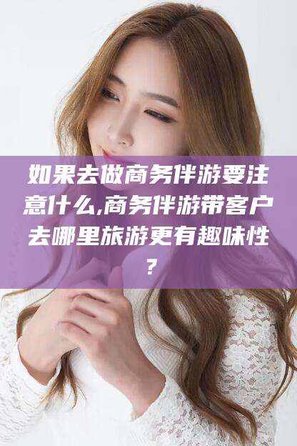 黄南如果去做商务伴游要注意什么,商务伴游带客户去哪里旅游更有趣味性？