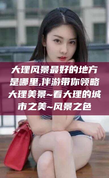 黄南大理风景最好的地方是哪里,伴游带你领略大理美景~看大理的城市之美~风景之色