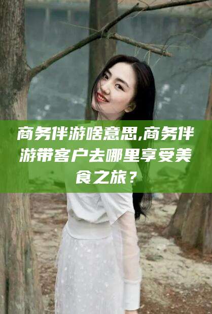黄南商务伴游啥意思,商务伴游带客户去哪里享受美食之旅？