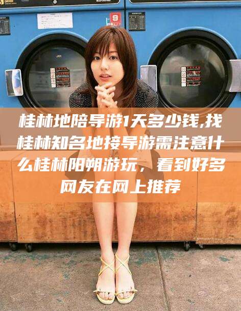 黄南桂林地陪导游1天多少钱,找桂林知名地接导游需注意什么桂林阳朔游玩，看到好多网友在网上推荐