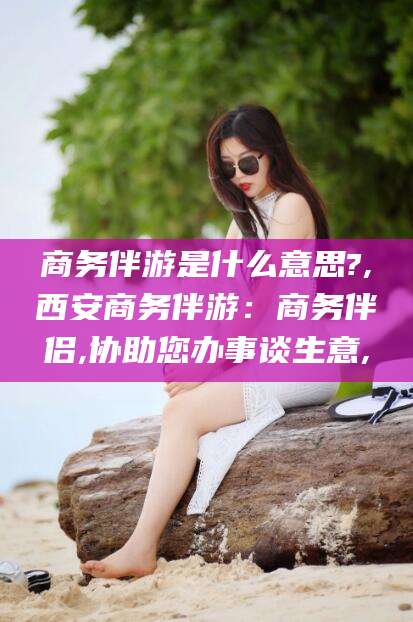 黄南商务伴游是什么意思?,西安商务伴游：商务伴侣,协助您办事谈生意,