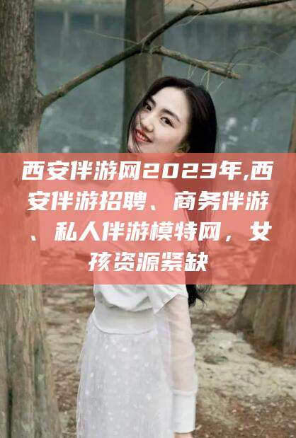 黄南西安伴游网2023年,西安伴游招聘、商务伴游、私人伴游模特网，女孩资源紧缺