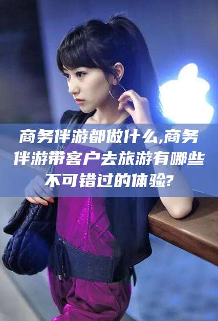 黄南商务伴游都做什么,商务伴游带客户去旅游有哪些不可错过的体验?