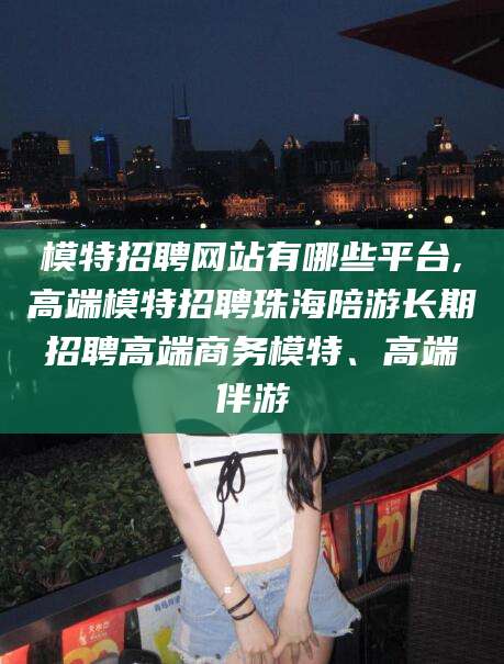 黄南模特招聘网站有哪些平台,高端模特招聘珠海陪游长期招聘高端商务模特、高端伴游