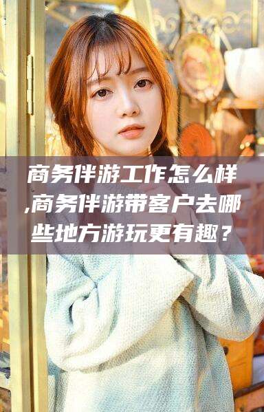 黄南商务伴游工作怎么样,商务伴游带客户去哪些地方游玩更有趣？