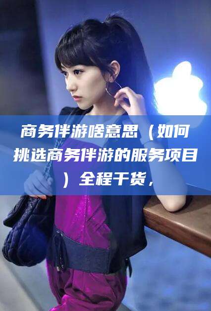 黄南商务伴游啥意思（如何挑选商务伴游的服务项目）全程干货，