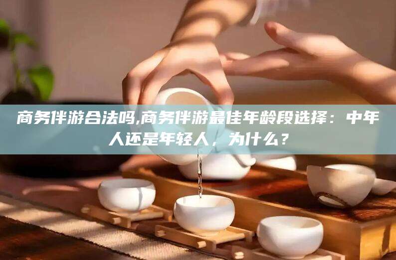 黄南商务伴游合法吗,商务伴游最佳年龄段选择：中年人还是年轻人，为什么？