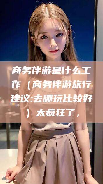 黄南商务伴游是什么工作（商务伴游旅行建议:去哪玩比较好）太疯狂了，